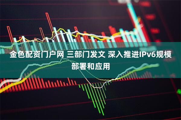 金色配资门户网 三部门发文 深入推进IPv6规模部署和应用