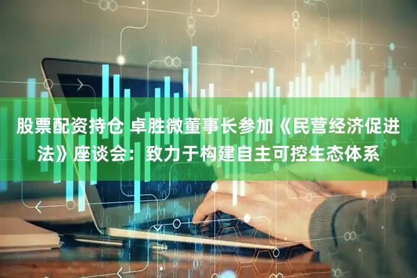 股票配资持仓 卓胜微董事长参加《民营经济促进法》座谈会：致力于构建自主可控生态体系