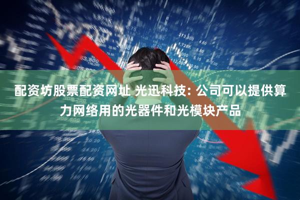 配资坊股票配资网址 光迅科技: 公司可以提供算力网络用的光器件和光模块产品