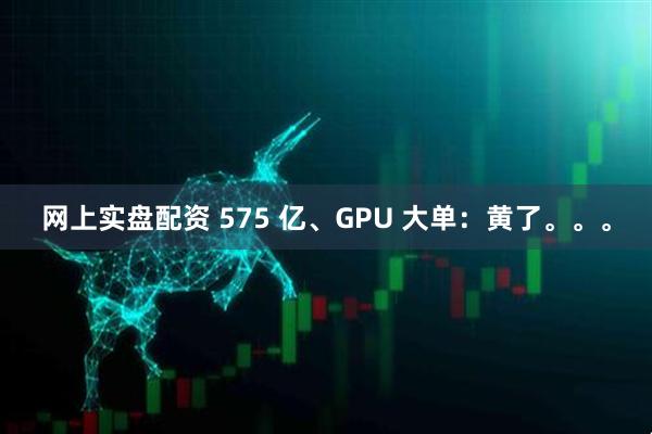 网上实盘配资 575 亿、GPU 大单：黄了。。。