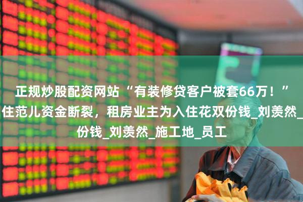正规炒股配资网站 “有装修贷客户被套66万！”家装“黑马”住范儿资金断裂，租房业主为入住花双份钱_刘羡然_施工地_员工