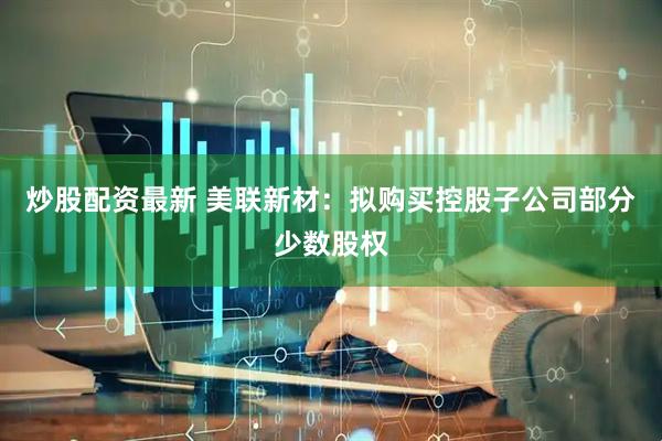 炒股配资最新 美联新材：拟购买控股子公司部分少数股权