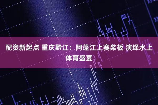 配资新起点 重庆黔江：阿蓬江上赛桨板 演绎水上体育盛宴