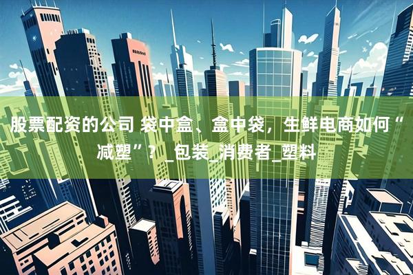 股票配资的公司 袋中盒、盒中袋，生鲜电商如何“减塑”？_包装_消费者_塑料