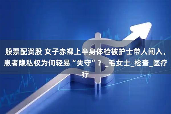 股票配资股 女子赤裸上半身体检被护士带人闯入，患者隐私权为何轻易“失守”？_毛女士_检查_医疗