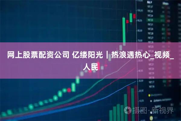 网上股票配资公司 亿缕阳光｜热浪遇热心_视频_人民