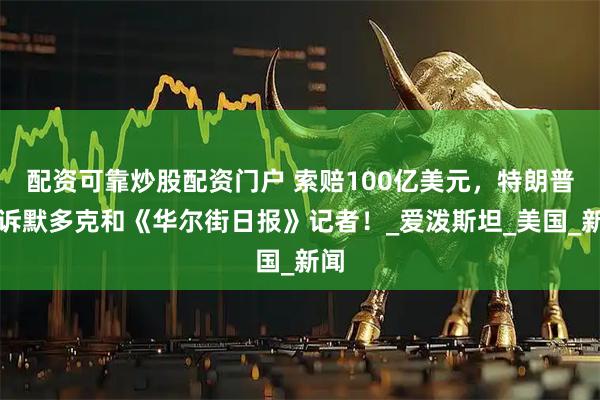 配资可靠炒股配资门户 索赔100亿美元，特朗普起诉默多克和《华尔街日报》记者！_爱泼斯坦_美国_新闻