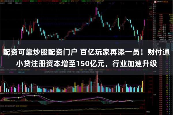 配资可靠炒股配资门户 百亿玩家再添一员！财付通小贷注册资本增至150亿元，行业加速升级
