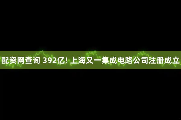 配资网查询 392亿! 上海又一集成电路公司注册成立